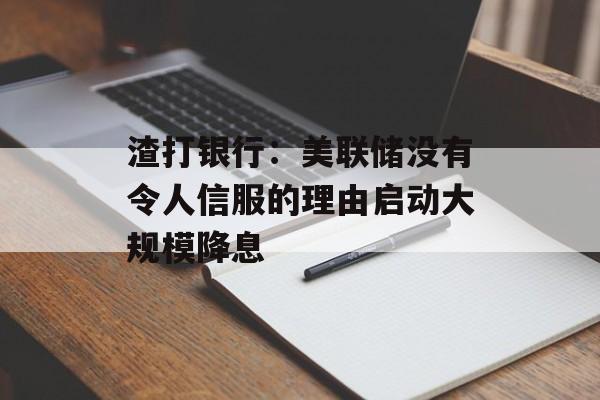 渣打银行：美联储没有令人信服的理由启动大规模降息