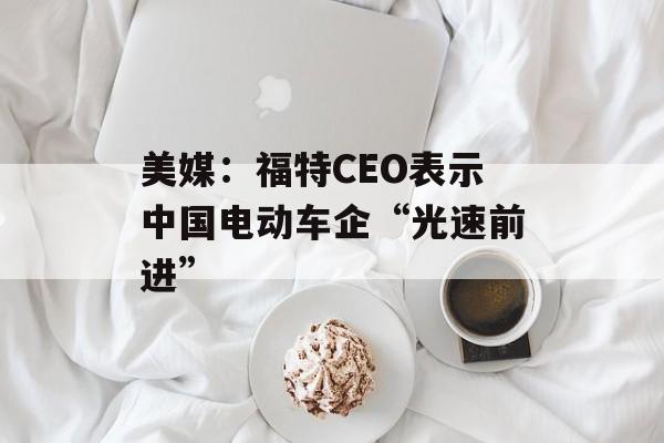 美媒:福特CEO表示中国电动车企“光速前进” 美媒:福特CEO表示中国电动车企“光速前进”