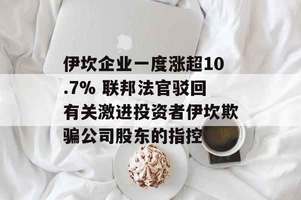 伊坎企业一度涨超10.7% 联邦法官驳回有关激进投资者伊坎欺骗公司股东的指控