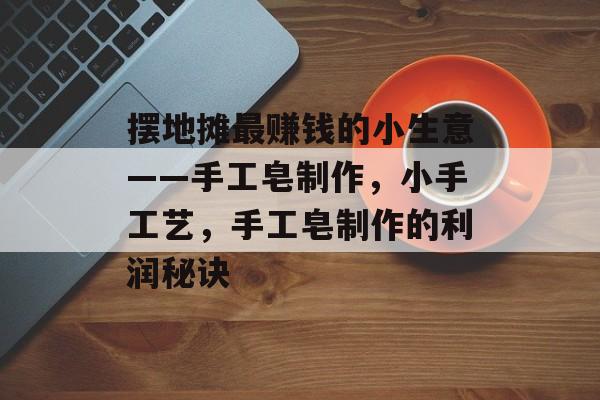 摆地摊最赚钱的小生意——手工皂制作,小手工艺,手工皂制作的利润秘诀 摆地摊最赚钱的小生意——手工皂制作,小手工艺,手工皂制作的利润秘诀