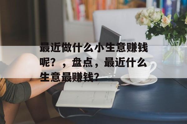 最近做什么小生意赚钱呢？，盘点，最近什么生意最赚钱？