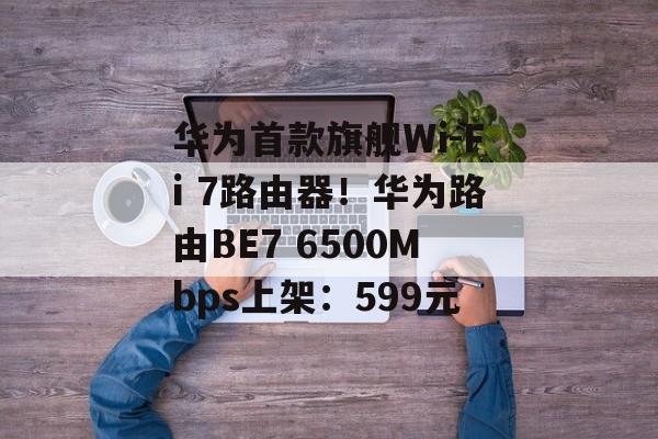 华为首款旗舰Wi-Fi 7路由器!华为路由BE7 6500Mbps上架:599元 华为首款旗舰Wi-Fi 7路由器!华为路由BE7 6500Mbps上架:599元