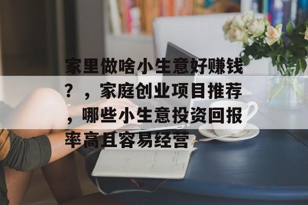 家里做啥小生意好赚钱？，家庭创业项目推荐，哪些小生意投资回报率高且容易经营