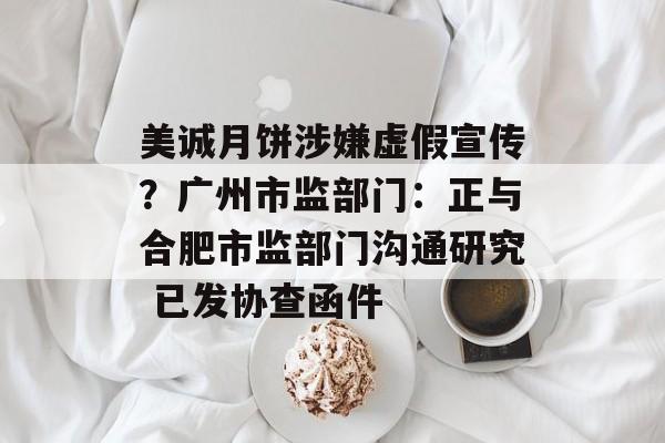 美诚月饼涉嫌虚假宣传?广州市监部门:正与合肥市监部门沟通研究 已发协查函件 美诚月饼涉嫌虚假宣传?广州市监部门:正与合肥市监部门沟通研究 已发协查函件