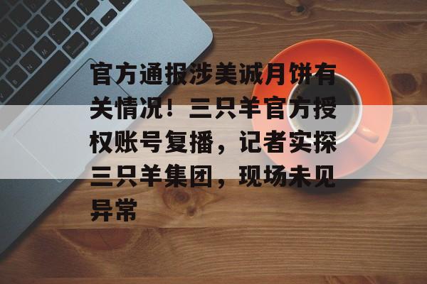 官方通报涉美诚月饼有关情况！三只羊官方授权账号复播，记者实探三只羊集团，现场未见异常