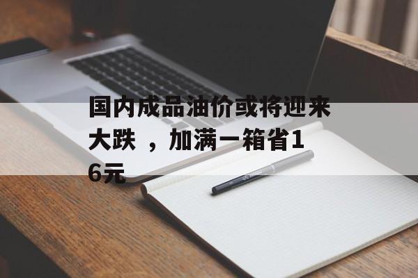 国内成品油价或将迎来大跌 ，加满一箱省16元