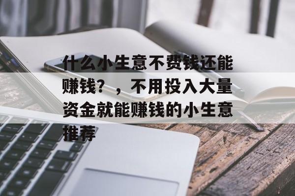 什么小生意不费钱还能赚钱?,不用投入大量资金就能赚钱的小生意推荐 什么小生意不费钱还能赚钱?,不用投入大量资金就能赚钱的小生意推荐