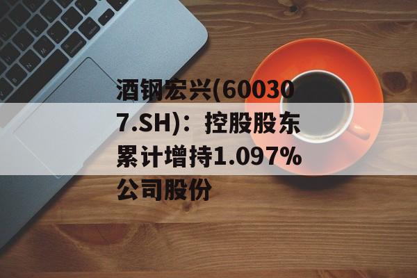 酒钢宏兴(600307.SH):控股股东累计增持1.097%公司股份 酒钢宏兴(600307.SH):控股股东累计增持1.097%公司股份