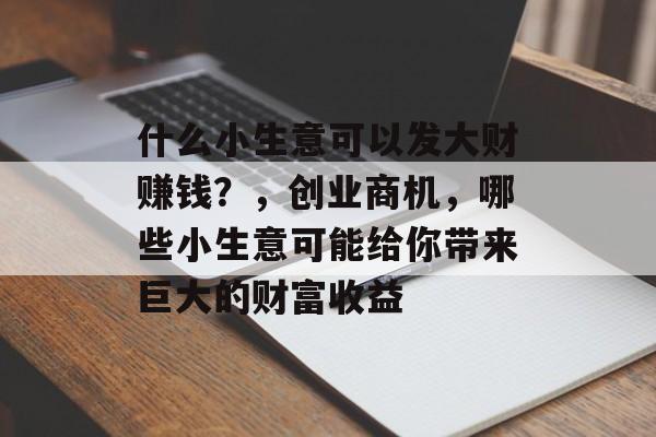 什么小生意可以发大财赚钱?,创业商机,哪些小生意可能给你带来巨大的财富收益 什么小生意可以发大财赚钱?,创业商机,哪些小生意可能给你带来巨大的财富收益
