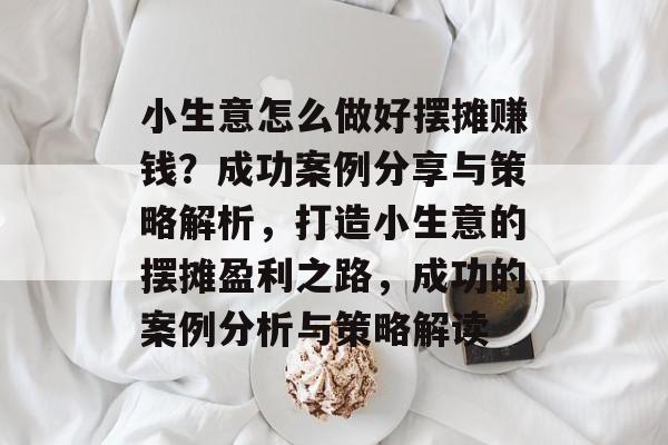 小生意怎么做好摆摊赚钱?成功案例分享与策略解析,打造小生意的摆摊盈利之路,成功的案例分析与策略解读 小生意怎么做好摆摊赚钱?成功案例分享与策略解析,打造小生意的摆摊盈利之路,成功的案例分析与策略解读