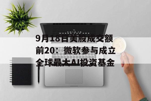 9月18日美股成交额前20:微软参与成立全球最大AI投资基金 9月18日美股成交额前20:微软参与成立全球最大AI投资基金