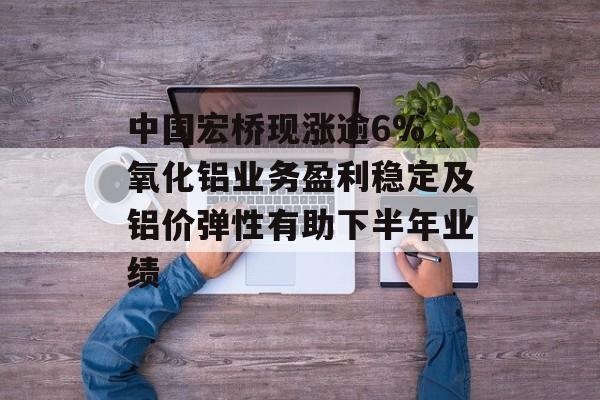 中国宏桥现涨逾6% 氧化铝业务盈利稳定及铝价弹性有助下半年业绩