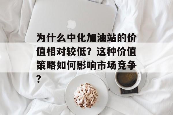 为什么中化加油站的价值相对较低?这种价值策略如何影响市场竞争? 为什么中化加油站的价值相对较低?这种价值策略如何影响市场竞争?