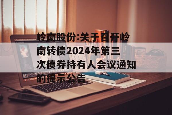 岭南股份:关于召开岭南转债2024年第三次债券持有人会议通知的提示公告