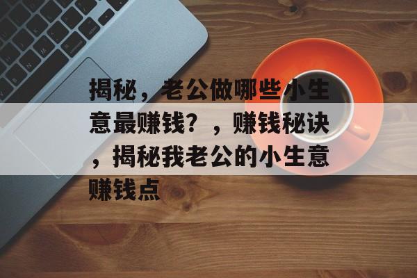 揭秘,老公做哪些小生意最赚钱?,赚钱秘诀,揭秘我老公的小生意赚钱点 揭秘,老公做哪些小生意最赚钱?,赚钱秘诀,揭秘我老公的小生意赚钱点