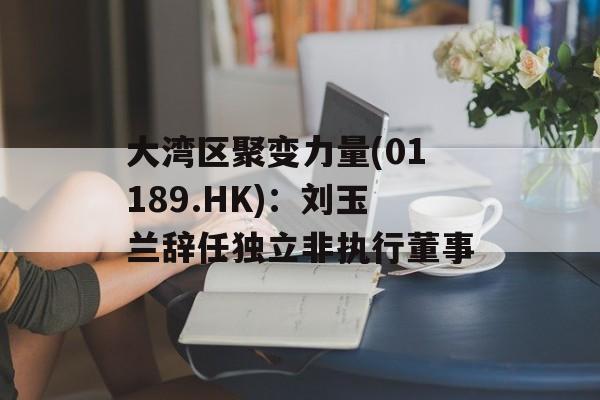 大湾区聚变力量(01189.HK)：刘玉兰辞任独立非执行董事