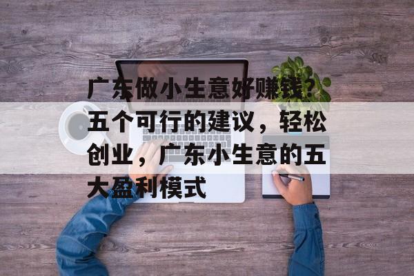 广东做小生意好赚钱?五个可行的建议,轻松创业,广东小生意的五大盈利模式 广东做小生意好赚钱?五个可行的建议,轻松创业,广东小生意的五大盈利模式