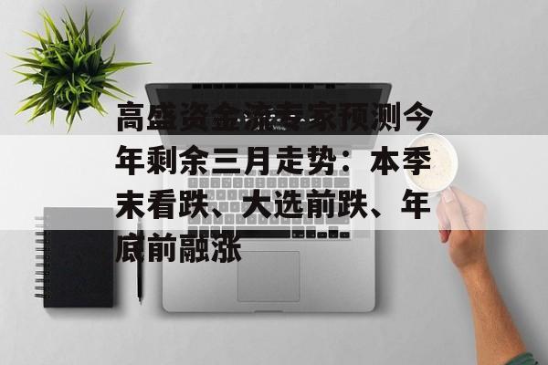 高盛资金流专家预测今年剩余三月走势:本季末看跌、大选前跌、年底前融涨 高盛资金流专家预测今年剩余三月走势:本季末看跌、大选前跌、年底前融涨