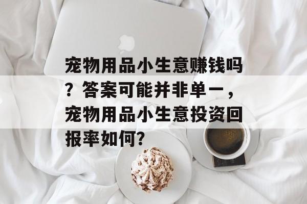 宠物用品小生意赚钱吗?答案可能并非单一,宠物用品小生意投资回报率如何? 宠物用品小生意赚钱吗?答案可能并非单一,宠物用品小生意投资回报率如何?