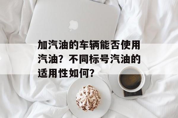加汽油的车辆能否使用汽油?不同标号汽油的适用性如何? 加汽油的车辆能否使用汽油?不同标号汽油的适用性如何?