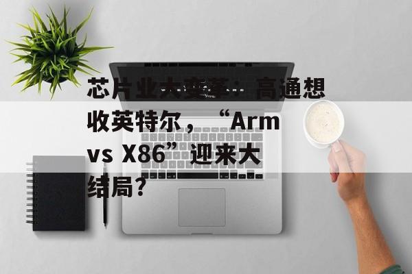 芯片业大变革:高通想收英特尔,“Arm vs X86”迎来大结局? 芯片业大变革:高通想收英特尔,“Arm vs X86”迎来大结局?
