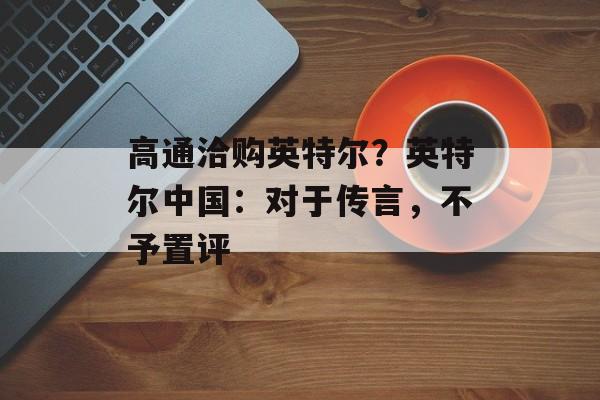 高通洽购英特尔?英特尔中国:对于传言,不予置评 高通洽购英特尔?英特尔中国:对于传言,不予置评
