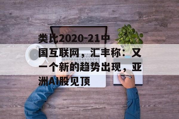 类比2020-21中国互联网,汇丰称:又一个新的趋势出现,亚洲AI股见顶 类比2020-21中国互联网,汇丰称:又一个新的趋势出现,亚洲AI股见顶