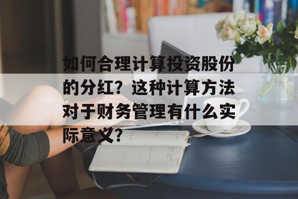 如何合理计算投资股份的分红?这种计算方法对于财务管理有什么实际意义? 如何合理计算投资股份的分红?这种计算方法对于财务管理有什么实际意义?