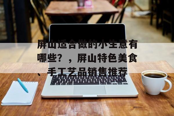 屏山适合做的小生意有哪些?,屏山特色美食、手工艺品销售推荐 屏山适合做的小生意有哪些?,屏山特色美食、手工艺品销售推荐