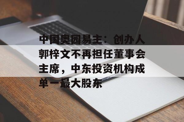 中国奥园易主:创办人郭梓文不再担任董事会主席,中东投资机构成单一最大股东 中国奥园易主:创办人郭梓文不再担任董事会主席,中东投资机构成单一最大股东