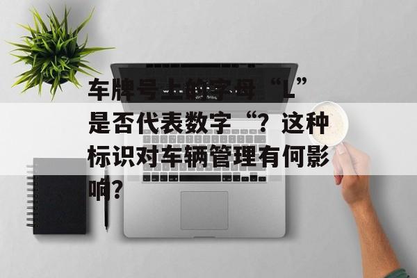 车牌号上的字母“L”是否代表数字“?这种标识对车辆管理有何影响? 车牌号上的字母“L”是否代表数字“?这种标识对车辆管理有何影响?