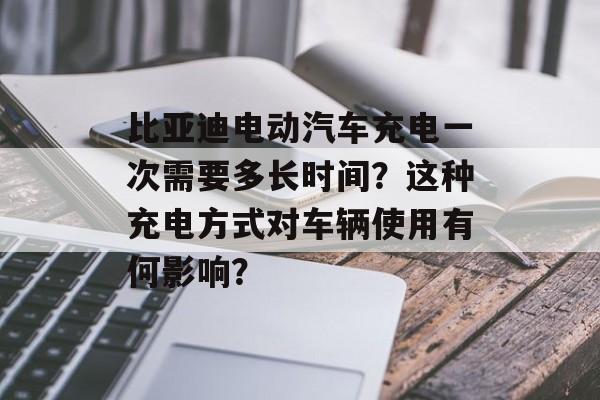 比亚迪电动汽车充电一次需要多长时间?这种充电方式对车辆使用有何影响? 比亚迪电动汽车充电一次需要多长时间?这种充电方式对车辆使用有何影响?