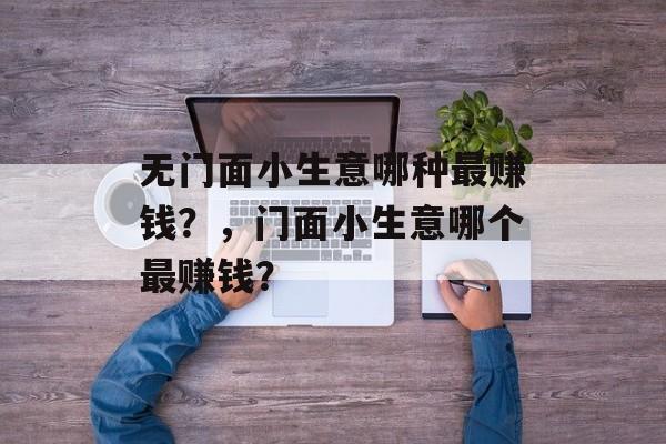 无门面小生意哪种最赚钱?,门面小生意哪个最赚钱? 无门面小生意哪种最赚钱?,门面小生意哪个最赚钱?