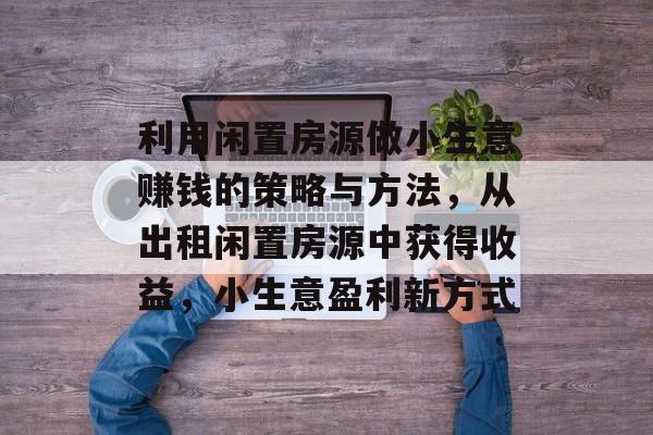 利用闲置房源做小生意赚钱的策略与方法，从出租闲置房源中获得收益，小生意盈利新方式