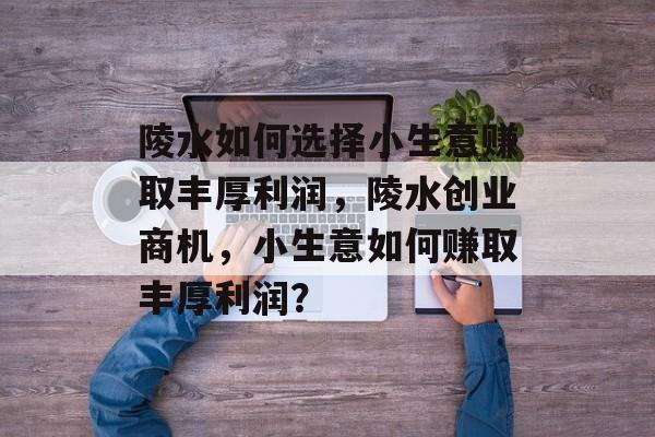 陵水如何选择小生意赚取丰厚利润,陵水创业商机,小生意如何赚取丰厚利润? 陵水如何选择小生意赚取丰厚利润,陵水创业商机,小生意如何赚取丰厚利润?