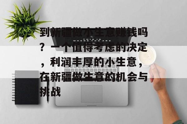 到新疆做小生意赚钱吗?一个值得考虑的决定,利润丰厚的小生意,在新疆做生意的机会与挑战 到新疆做小生意赚钱吗?一个值得考虑的决定,利润丰厚的小生意,在新疆做生意的机会与挑战