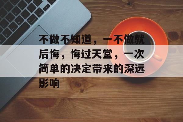 不做不知道,一不做就后悔,悔过天堂,一次简单的决定带来的深远影响 不做不知道,一不做就后悔,悔过天堂,一次简单的决定带来的深远影响