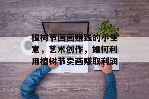 植树节画画赚钱的小生意,艺术创作,如何利用植树节卖画赚取利润 植树节画画赚钱的小生意,艺术创作,如何利用植树节卖画赚取利润