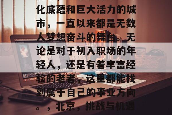 北京,这个拥有深厚文化底蕴和巨大活力的城市,一直以来都是无数人梦想奋斗的舞台。无论是对于初入职场的年轻人,还是有着丰富经验的老者,这里都能找到属于自己的事业方向。,北京,挑战与机遇并存的魅力城市 北京,这个拥有深厚文化底蕴和巨大活力的城市,一直以来都是无数人梦想奋斗的舞台。无论是对于初入职场的年轻人,还是有着丰富经验的老者,这里都能找到属于自己的事业方向。,北京,挑战与机遇并存的魅力城市
