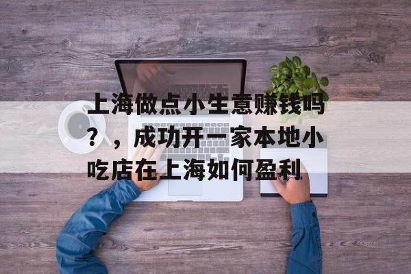 上海做点小生意赚钱吗?,成功开一家本地小吃店在上海如何盈利 上海做点小生意赚钱吗?,成功开一家本地小吃店在上海如何盈利