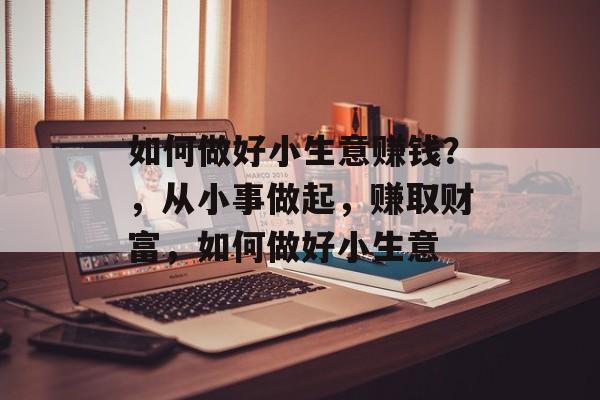 如何做好小生意赚钱?,从小事做起,赚取财富,如何做好小生意 如何做好小生意赚钱?,从小事做起,赚取财富,如何做好小生意