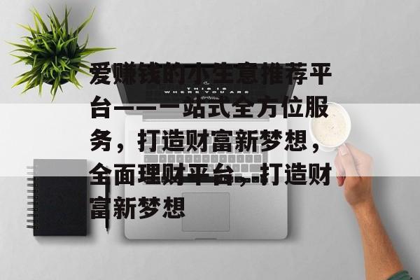 爱赚钱的小生意推荐平台——一站式全方位服务,打造财富新梦想,全面理财平台,打造财富新梦想 爱赚钱的小生意推荐平台——一站式全方位服务,打造财富新梦想,全面理财平台,打造财富新梦想