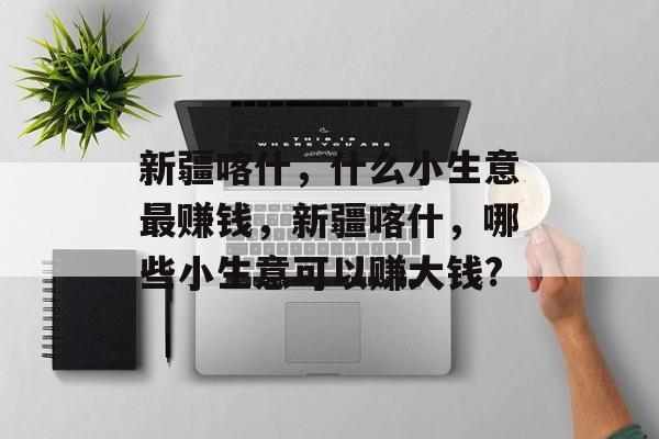 新疆喀什,什么小生意最赚钱,新疆喀什,哪些小生意可以赚大钱? 新疆喀什,什么小生意最赚钱,新疆喀什,哪些小生意可以赚大钱?