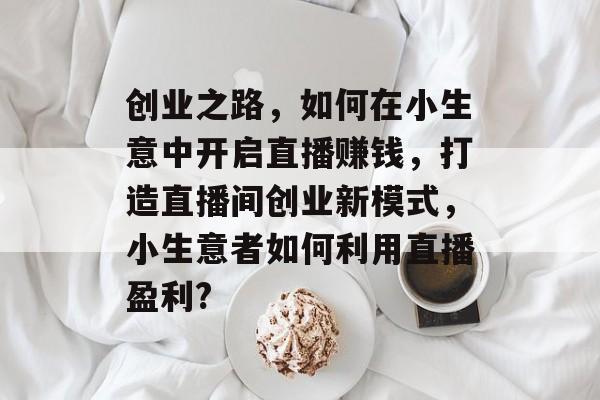 创业之路,如何在小生意中开启直播赚钱,打造直播间创业新模式,小生意者如何利用直播盈利? 创业之路,如何在小生意中开启直播赚钱,打造直播间创业新模式,小生意者如何利用直播盈利?