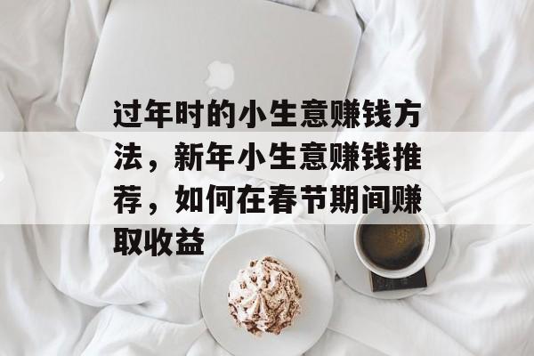 过年时的小生意赚钱方法，新年小生意赚钱推荐，如何在春节期间赚取收益