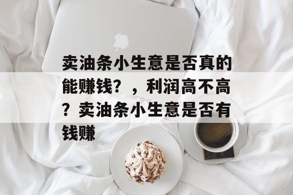 卖油条小生意是否真的能赚钱?,利润高不高?卖油条小生意是否有钱赚 卖油条小生意是否真的能赚钱?,利润高不高?卖油条小生意是否有钱赚