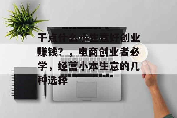 干点什么小生意好创业赚钱?,电商创业者必学,经营小本生意的几种选择 干点什么小生意好创业赚钱?,电商创业者必学,经营小本生意的几种选择