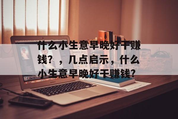 什么小生意早晚好干赚钱?,几点启示,什么小生意早晚好干赚钱? 什么小生意早晚好干赚钱?,几点启示,什么小生意早晚好干赚钱?