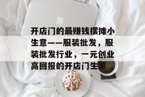 开店门的最赚钱摆摊小生意——服装批发，服装批发行业，一元创业高回报的开店门生意