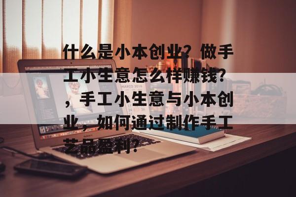 什么是小本创业?做手工小生意怎么样赚钱?,手工小生意与小本创业,如何通过制作手工艺品盈利? 什么是小本创业?做手工小生意怎么样赚钱?,手工小生意与小本创业,如何通过制作手工艺品盈利?